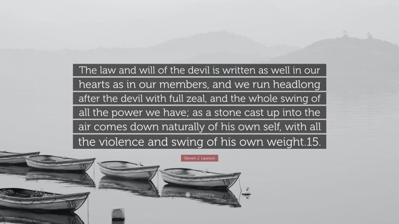Steven J. Lawson Quote: “The law and will of the devil is written as well in our hearts as in our members, and we run headlong after the devil with full zeal, and the whole swing of all the power we have; as a stone cast up into the air comes down naturally of his own self, with all the violence and swing of his own weight.15.”