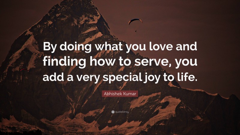 Abhishek Kumar Quote: “By doing what you love and finding how to serve, you add a very special joy to life.”