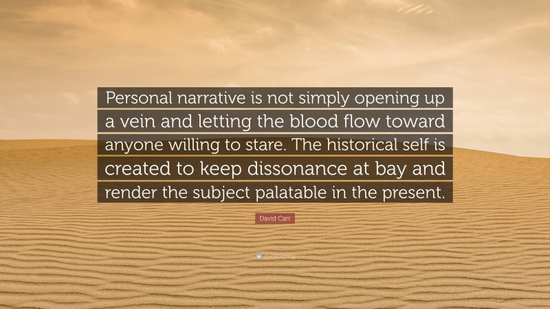 David Carr Quote: “Personal narrative is not simply opening up a vein and letting the blood flow toward anyone willing to stare. The historical self is created to keep dissonance at bay and render the subject palatable in the present.”
