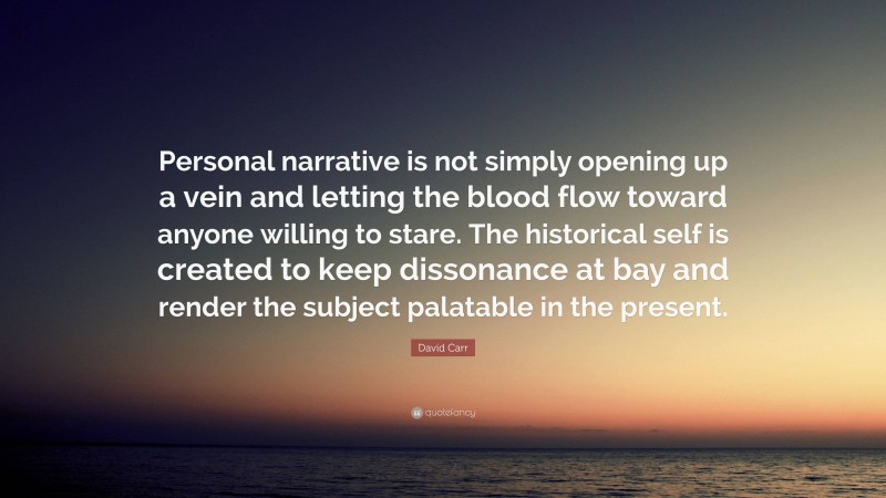 David Carr Quote: “Personal narrative is not simply opening up a vein and letting the blood flow toward anyone willing to stare. The historical self is created to keep dissonance at bay and render the subject palatable in the present.”