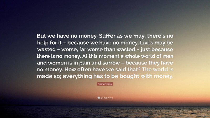 George Gissing Quote: “But we have no money. Suffer as we may, there’s no help for it – because we have no money. Lives may be wasted – worse, far worse than wasted – just because there is no money. At this moment a whole world of men and women is in pain and sorrow – because they have no money. How often have we said that? The world is made so; everything has to be bought with money.”