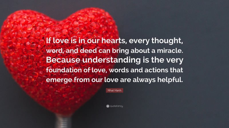Nhat Hanh Quote: “If love is in our hearts, every thought, word, and deed can bring about a miracle. Because understanding is the very foundation of love, words and actions that emerge from our love are always helpful.”