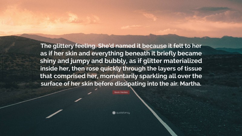 Kevin Henkes Quote: “The glittery feeling. She’d named it because it felt to her as if her skin and everything beneath it briefly became shiny and jumpy and bubbly, as if glitter materialized inside her, then rose quickly through the layers of tissue that comprised her, momentarily sparkling all over the surface of her skin before dissipating into the air. Martha.”