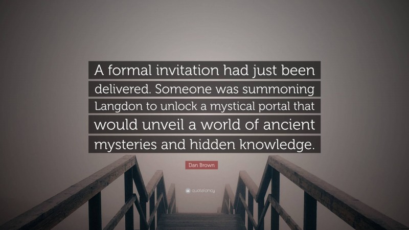 Dan Brown Quote: “A formal invitation had just been delivered. Someone was summoning Langdon to unlock a mystical portal that would unveil a world of ancient mysteries and hidden knowledge.”