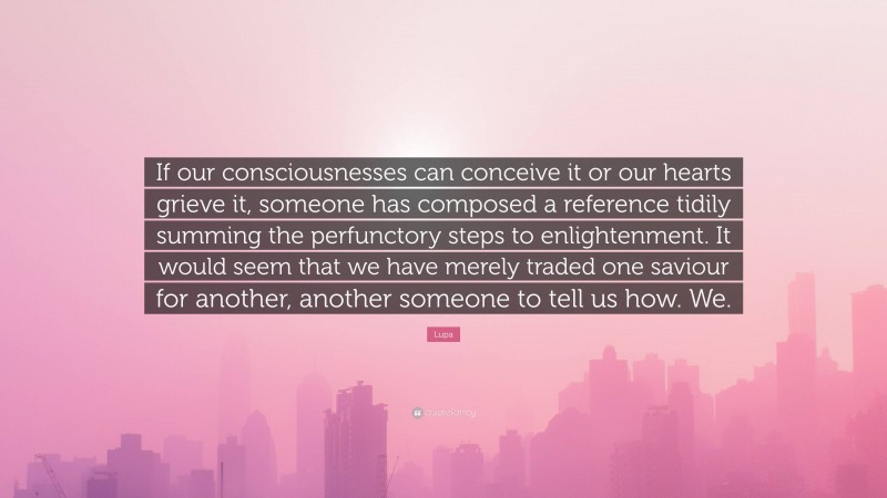 Lupa Quote: “If our consciousnesses can conceive it or our hearts grieve it, someone has composed a reference tidily summing the perfunctory steps to enlightenment. It would seem that we have merely traded one saviour for another, another someone to tell us how. We.”