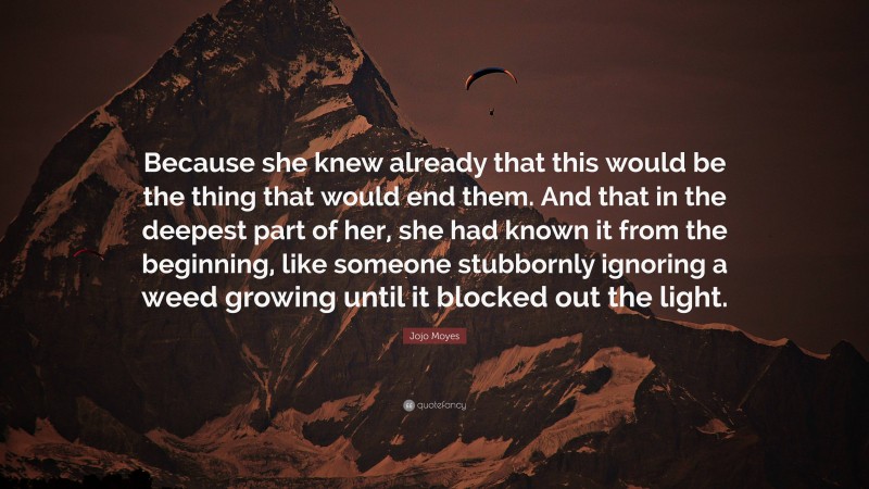 Jojo Moyes Quote: “Because she knew already that this would be the thing that would end them. And that in the deepest part of her, she had known it from the beginning, like someone stubbornly ignoring a weed growing until it blocked out the light.”