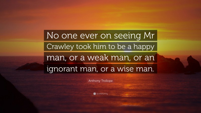 Anthony Trollope Quote: “No one ever on seeing Mr Crawley took him to be a happy man, or a weak man, or an ignorant man, or a wise man.”