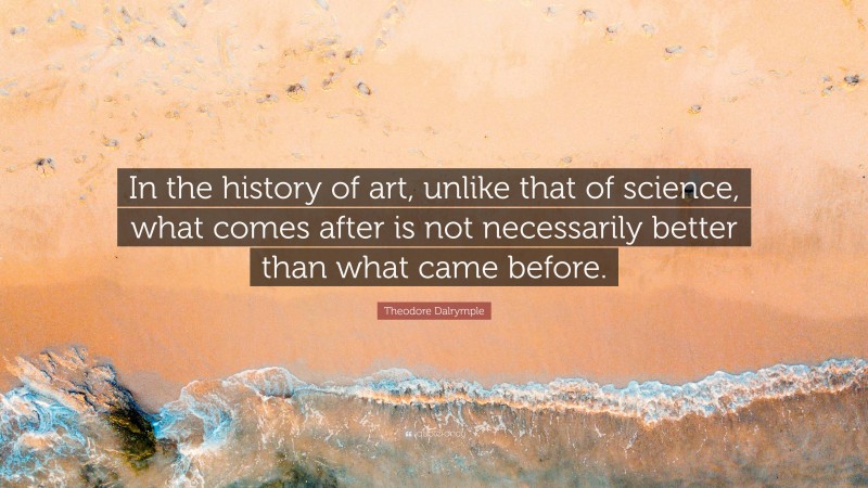 Theodore Dalrymple Quote: “In the history of art, unlike that of science, what comes after is not necessarily better than what came before.”
