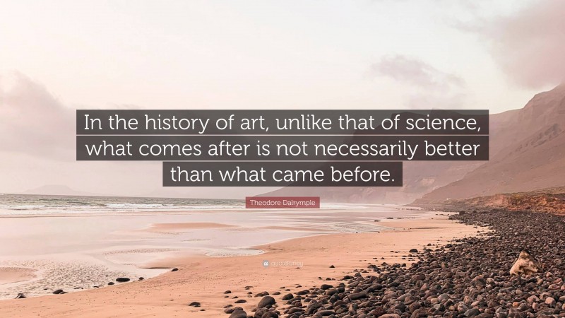 Theodore Dalrymple Quote: “In the history of art, unlike that of science, what comes after is not necessarily better than what came before.”