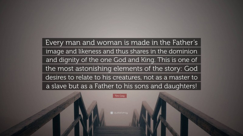 Tim Gray Quote: “Every man and woman is made in the Father’s image and likeness and thus shares in the dominion and dignity of the one God and King. This is one of the most astonishing elements of the story: God desires to relate to his creatures, not as a master to a slave but as a Father to his sons and daughters!”