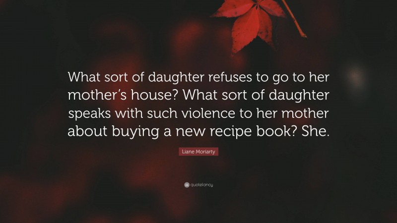 Liane Moriarty Quote: “What sort of daughter refuses to go to her mother’s house? What sort of daughter speaks with such violence to her mother about buying a new recipe book? She.”