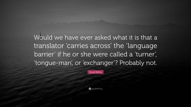 David Bellos Quote: “Would we have ever asked what it is that a translator ‘carries across’ the ‘language barrier’ if he or she were called a ‘turner’, ‘tongue-man’, or ‘exchanger’? Probably not.”