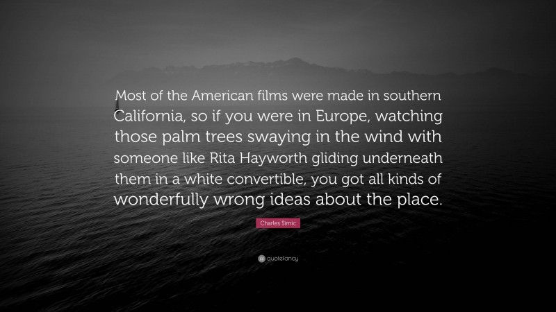 Charles Simic Quote: “Most of the American films were made in southern California, so if you were in Europe, watching those palm trees swaying in the wind with someone like Rita Hayworth gliding underneath them in a white convertible, you got all kinds of wonderfully wrong ideas about the place.”