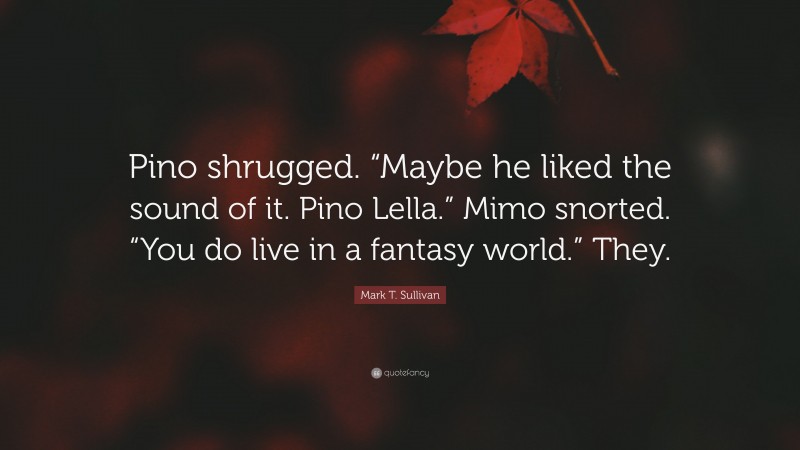 Mark T. Sullivan Quote: “Pino shrugged. “Maybe he liked the sound of it. Pino Lella.” Mimo snorted. “You do live in a fantasy world.” They.”