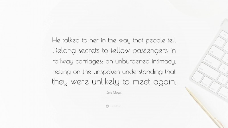 Jojo Moyes Quote: “He talked to her in the way that people tell lifelong secrets to fellow passengers in railway carriages: an unburdened intimacy, resting on the unspoken understanding that they were unlikely to meet again.”