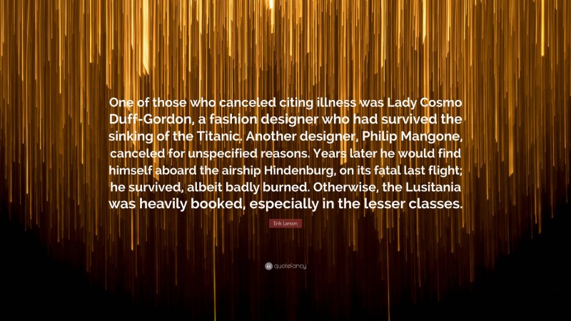 Erik Larson Quote: “One of those who canceled citing illness was Lady Cosmo Duff-Gordon, a fashion designer who had survived the sinking of the Titanic. Another designer, Philip Mangone, canceled for unspecified reasons. Years later he would find himself aboard the airship Hindenburg, on its fatal last flight; he survived, albeit badly burned. Otherwise, the Lusitania was heavily booked, especially in the lesser classes.”