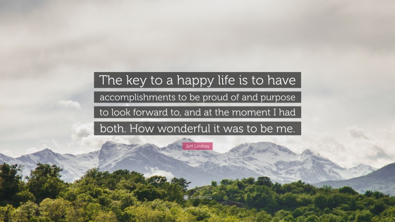 Jeff Lindsay Quote: “The key to a happy life is to have accomplishments to be proud of and purpose to look forward to, and at the moment I had both. How wonderful it was to be me.”