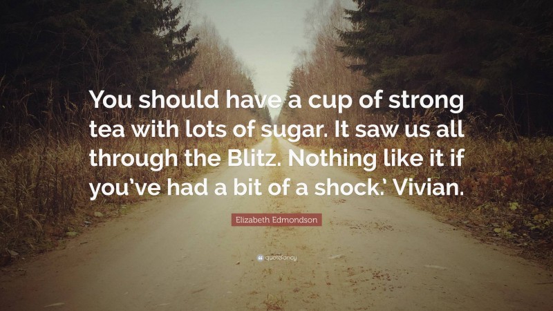 Elizabeth Edmondson Quote: “You should have a cup of strong tea with lots of sugar. It saw us all through the Blitz. Nothing like it if you’ve had a bit of a shock.’ Vivian.”