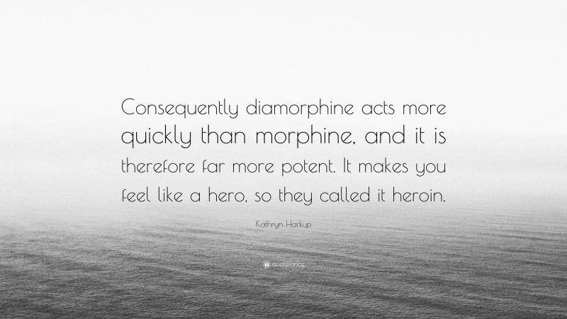 Kathryn Harkup Quote: “Consequently diamorphine acts more quickly than morphine, and it is therefore far more potent. It makes you feel like a hero, so they called it heroin.”