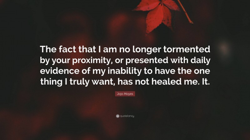 Jojo Moyes Quote: “The fact that I am no longer tormented by your proximity, or presented with daily evidence of my inability to have the one thing I truly want, has not healed me. It.”