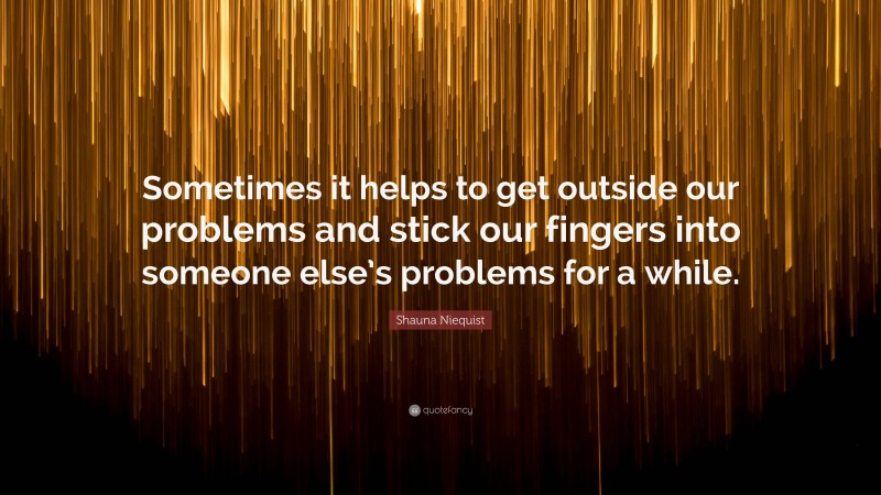 Shauna Niequist Quote: “Sometimes it helps to get outside our problems and stick our fingers into someone else’s problems for a while.”