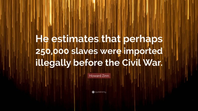 Howard Zinn Quote: “He estimates that perhaps 250,000 slaves were imported illegally before the Civil War.”