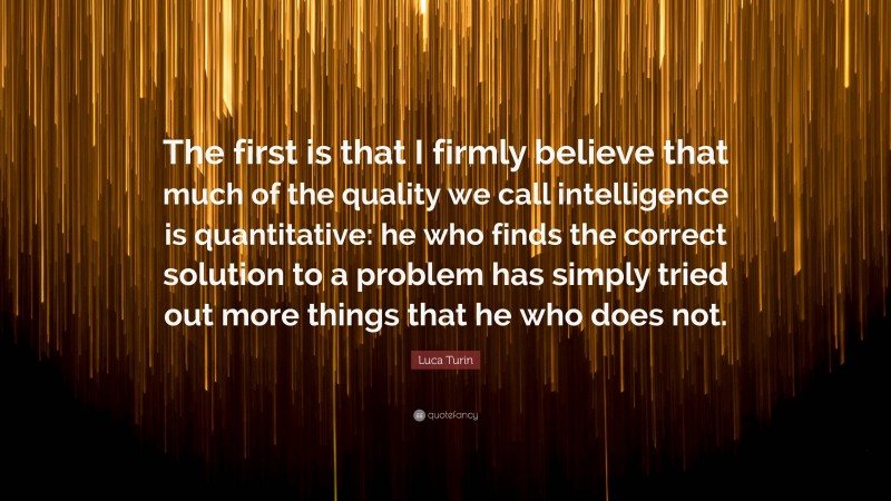 Luca Turin Quote: “The first is that I firmly believe that much of the quality we call intelligence is quantitative: he who finds the correct solution to a problem has simply tried out more things that he who does not.”