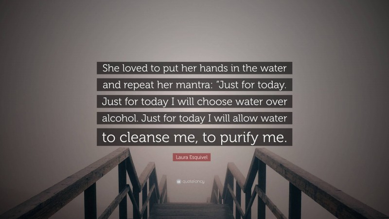 Laura Esquivel Quote: “She loved to put her hands in the water and repeat her mantra: “Just for today. Just for today I will choose water over alcohol. Just for today I will allow water to cleanse me, to purify me.”