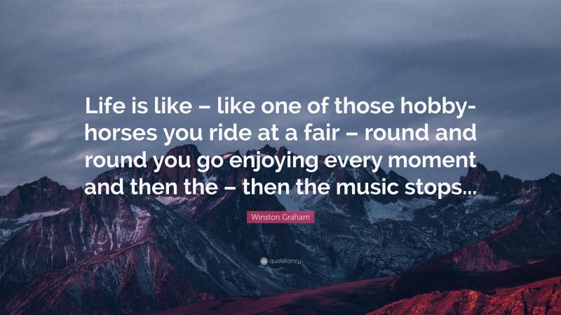 Winston Graham Quote: “Life is like – like one of those hobby-horses you ride at a fair – round and round you go enjoying every moment and then the – then the music stops...”