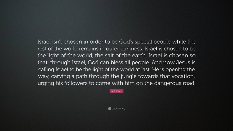N. T. Wright Quote: “Israel isn’t chosen in order to be God’s special people while the rest of the world remains in outer darkness. Israel is chosen to be the light of the world, the salt of the earth. Israel is chosen so that, through Israel, God can bless all people. And now Jesus is calling Israel to be the light of the world at last. He is opening the way, carving a path through the jungle towards that vocation, urging his followers to come with him on the dangerous road.”