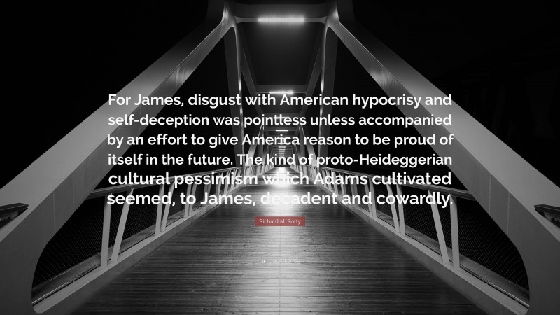 Richard M. Rorty Quote: “For James, disgust with American hypocrisy and self-deception was pointless unless accompanied by an effort to give America reason to be proud of itself in the future. The kind of proto-Heideggerian cultural pessimism which Adams cultivated seemed, to James, decadent and cowardly.”