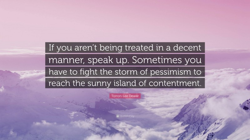 Torron-Lee Dewar Quote: “If you aren’t being treated in a decent manner, speak up. Sometimes you have to fight the storm of pessimism to reach the sunny island of contentment.”