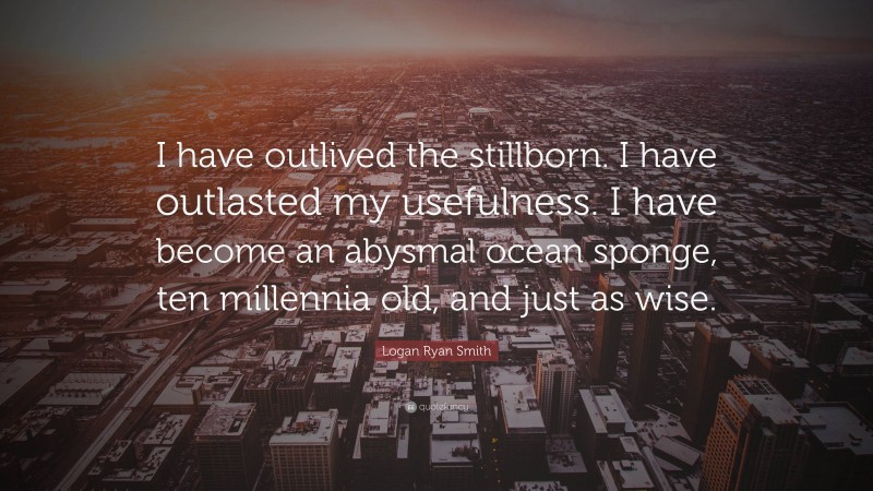 Logan Ryan Smith Quote: “I have outlived the stillborn. I have outlasted my usefulness. I have become an abysmal ocean sponge, ten millennia old, and just as wise.”