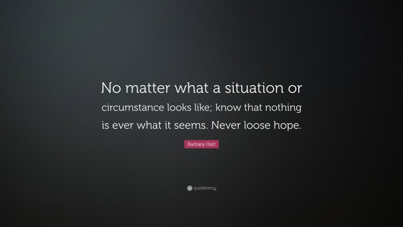 Barbara Hart Quote: “No matter what a situation or circumstance looks like; know that nothing is ever what it seems. Never loose hope.”