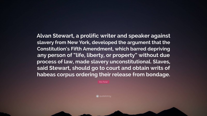 Eric Foner Quote: “Alvan Stewart, a prolific writer and speaker against slavery from New York, developed the argument that the Constitution’s Fifth Amendment, which barred depriving any person of “life, liberty, or property” without due process of law, made slavery unconstitutional. Slaves, said Stewart, should go to court and obtain writs of habeas corpus ordering their release from bondage.”