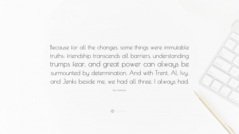 Kim Harrison Quote: “Because for all the changes, some things were immutable truths: friendship transcends all barriers, understanding trumps fear, and great power can always be surmounted by determination. And with Trent, Al, Ivy, and Jenks beside me, we had all three. I always had.”
