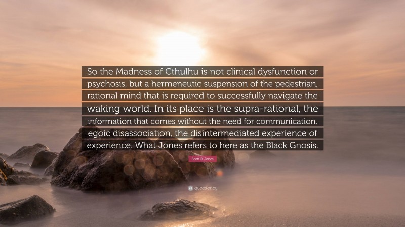 Scott R. Jones Quote: “So the Madness of Cthulhu is not clinical dysfunction or psychosis, but a hermeneutic suspension of the pedestrian, rational mind that is required to successfully navigate the waking world. In its place is the supra-rational, the information that comes without the need for communication, egoic disassociation, the disintermediated experience of experience. What Jones refers to here as the Black Gnosis.”