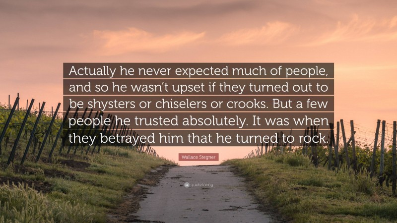 Wallace Stegner Quote: “Actually he never expected much of people, and so he wasn’t upset if they turned out to be shysters or chiselers or crooks. But a few people he trusted absolutely. It was when they betrayed him that he turned to rock.”