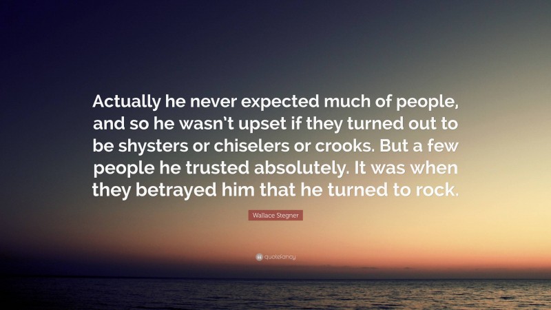 Wallace Stegner Quote: “Actually he never expected much of people, and so he wasn’t upset if they turned out to be shysters or chiselers or crooks. But a few people he trusted absolutely. It was when they betrayed him that he turned to rock.”