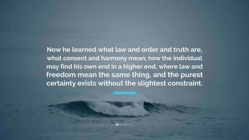 George MacDonald Quote: “Now he learned what law and order and truth are, what consent and harmony mean; how the individual may find his own end in a higher end, where law and freedom mean the same thing, and the purest certainty exists without the slightest constraint.”