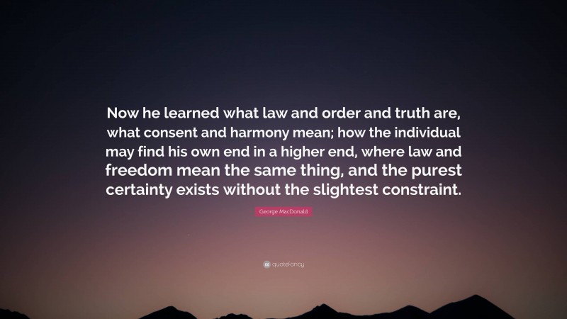 George MacDonald Quote: “Now he learned what law and order and truth are, what consent and harmony mean; how the individual may find his own end in a higher end, where law and freedom mean the same thing, and the purest certainty exists without the slightest constraint.”