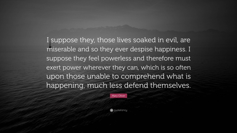Mary Oliver Quote: “I suppose they, those lives soaked in evil, are miserable and so they ever despise happiness. I suppose they feel powerless and therefore must exert power wherever they can, which is so often upon those unable to comprehend what is happening, much less defend themselves.”