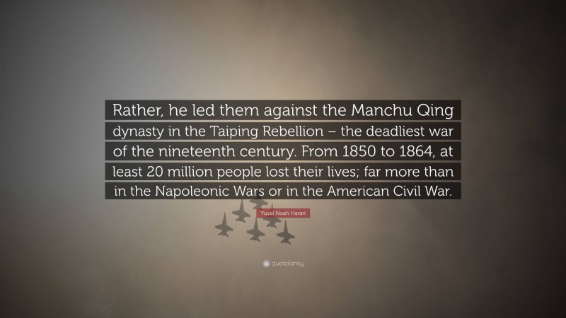 Yuval Noah Harari Quote: “Rather, he led them against the Manchu Qing dynasty in the Taiping Rebellion – the deadliest war of the nineteenth century. From 1850 to 1864, at least 20 million people lost their lives; far more than in the Napoleonic Wars or in the American Civil War.”