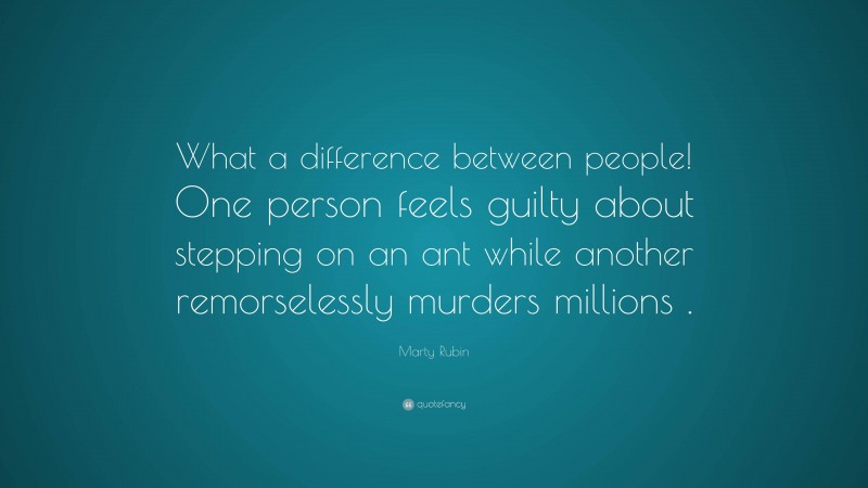 Marty Rubin Quote: “What a difference between people! One person feels guilty about stepping on an ant while another remorselessly murders millions .”