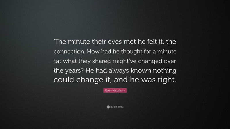 Karen Kingsbury Quote: “The minute their eyes met he felt it, the connection. How had he thought for a minute tat what they shared might’ve changed over the years? He had always known nothing could change it, and he was right.”