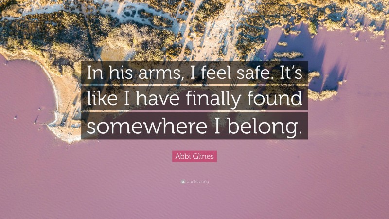 Abbi Glines Quote: “In his arms, I feel safe. It’s like I have finally found somewhere I belong.”