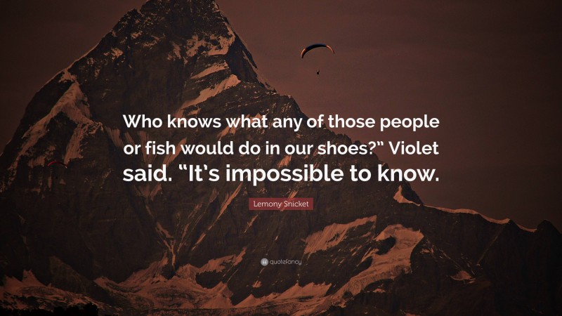 Lemony Snicket Quote: “Who knows what any of those people or fish would do in our shoes?” Violet said. “It’s impossible to know.”