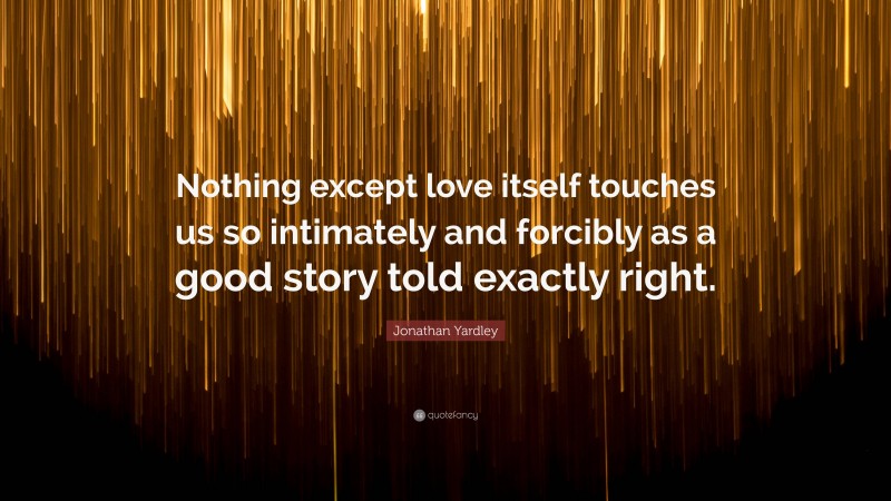 Jonathan Yardley Quote: “Nothing except love itself touches us so intimately and forcibly as a good story told exactly right.”