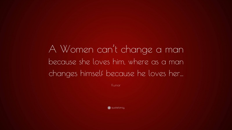 Kumar Quote: “A Women can’t change a man because she loves him, where as a man changes himself because he loves her...”