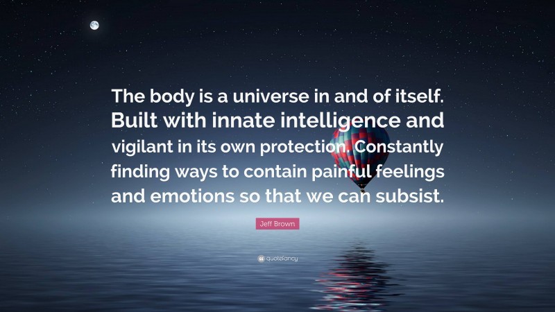 Jeff Brown Quote: “The body is a universe in and of itself. Built with innate intelligence and vigilant in its own protection. Constantly finding ways to contain painful feelings and emotions so that we can subsist.”